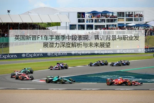 英国新晋F1车手赛季中段表现、青训背景与职业发展潜力深度解析与未来展望