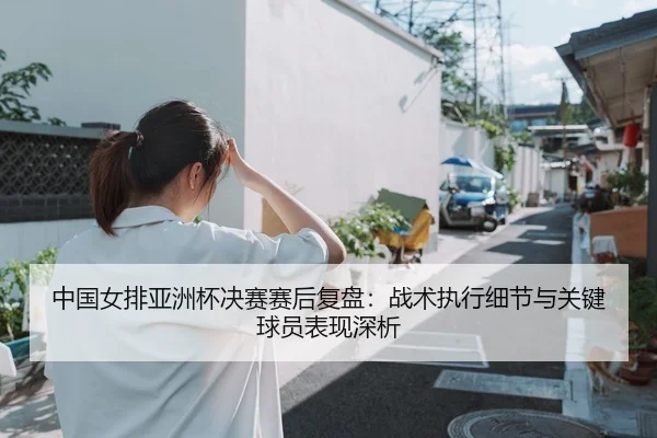 中国女排亚洲杯决赛赛后复盘：战术执行细节与关键球员表现深析
